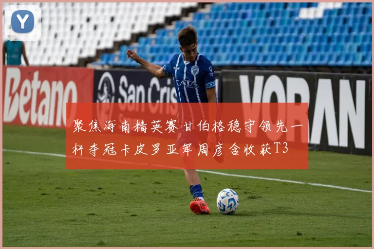 聚焦海南精英赛甘伯格稳守领先一杆夺冠卡皮罗亚军周彦含收获T3