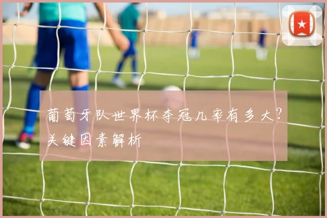 葡萄牙队世界杯夺冠几率有多大?关键因素解析